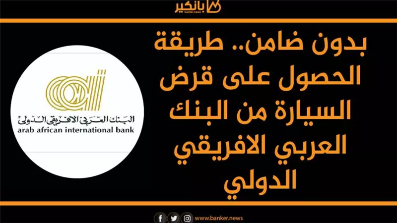 بدون ضامن.. طريقة الحصول على قرض السيارة من البنك العربي الافريقي الدولي