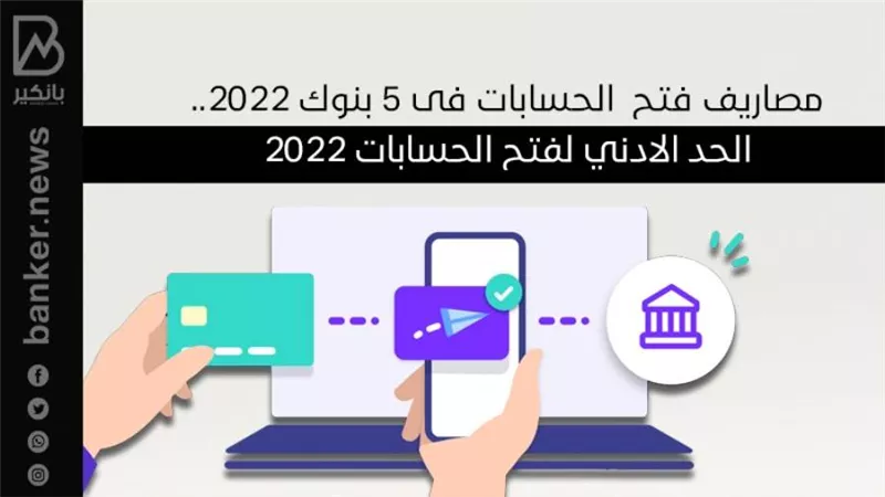 مصاريف فتح  الحسابات فى 5 بنوك 2022.. الحد الادني لفتح الحسابات 2022