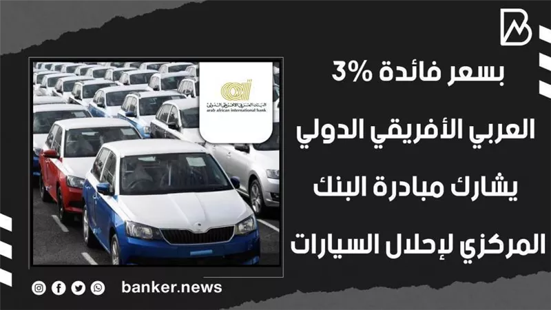 بسعر فائدة 3%.. العربي الأفريقي الدولي يشارك مبادرة البنك المركزي لإحلال السيارات (فيديوجراف) 
