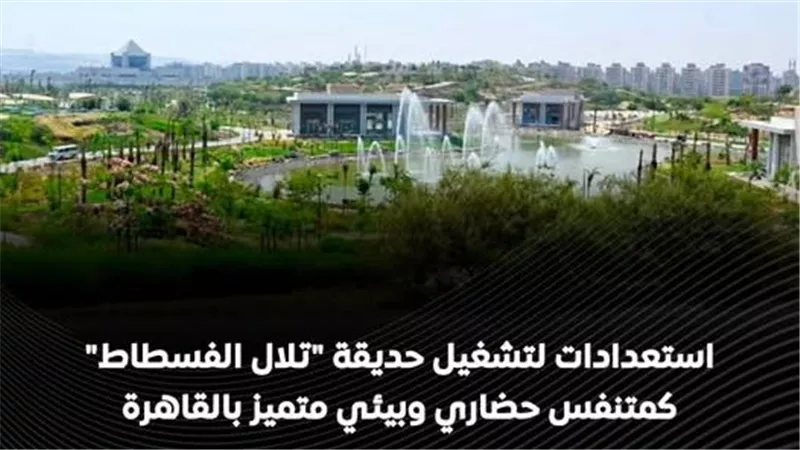 استعدادًا للافتتاح.. الحكومة تحدد موعد تشغيل حدائق تلال الفسطاط