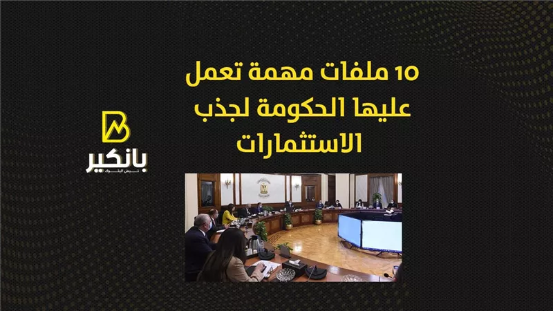 10 ملفات مهمة تعمل عليها الحكومة لجذب الاستثمارات