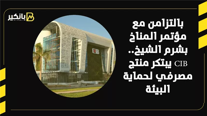 بالتزامن مع مؤتمر المناخ بشرم الشيخ.. CIB يبتكر منتج مصرفي لحماية البيئة