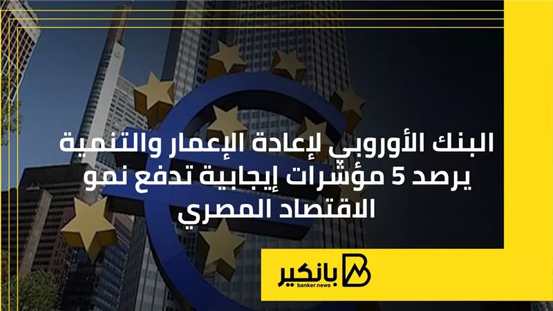 البنك الأوروبي لإعادة الإعمار والتنمية يرصد 5 مؤشرات إيجابية تدفع نمو الاقتصاد المصري