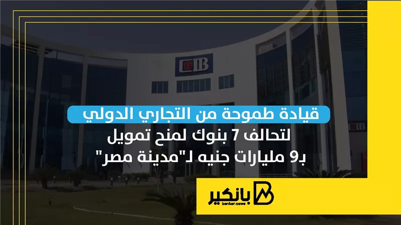 قيادة طموحة من التجاري الدولي لتحالف 7 بنوك لمنح تمويل بـ9 مليارات جنيه لـ