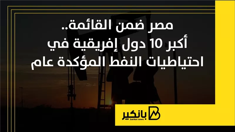 مصر ضمن القائمة.. أكبر 10 دول إفريقية في احتياطيات النفط المؤكدة عام 2025