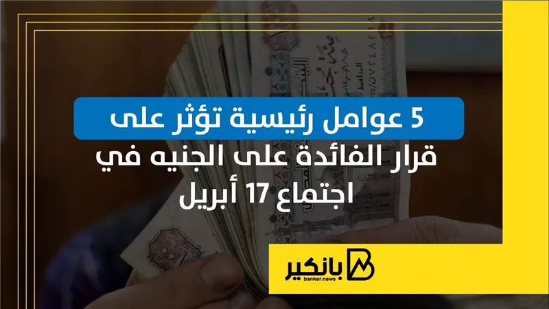 5 عوامل رئيسية تؤثر على قرار الفائدة على الجنيه في اجتماع 17 أبريل | إنفوجراف