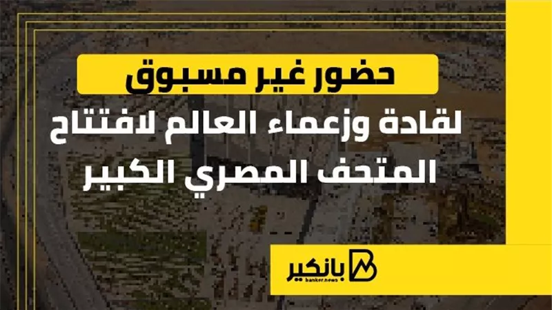 حضور غير مسبوق لقادة وزعماء العالم لافتتاح المتحف المصري الكبير